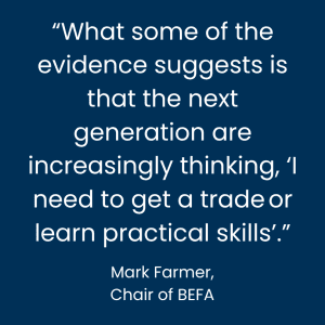 “What some of the evidence suggests is that the next generation are increasingly thinking, I need to get a trade or learn practical skills." - Mark Farmer, chair of BEFA