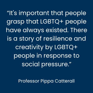 Professor Pippa Catterall: It's important that people grasp that LGBTQ+ people have always existed," she said. "There is a story of resilience and creativity by LGBTQ+ people in response to social pressure.
